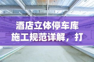 酒店立體停車庫施工規范詳解，打造安全高效的停車系統
