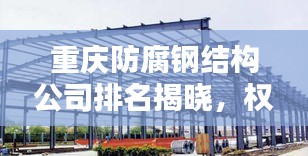 重慶防腐鋼結(jié)構(gòu)公司排名揭曉，權(quán)威榜單，不容錯(cuò)過！