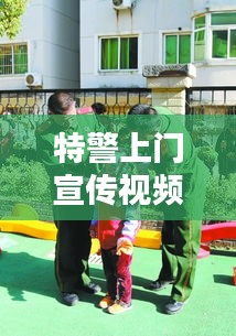 特警上門宣傳視頻，深化社區(qū)安全意識(shí)，共建和諧平安家園！