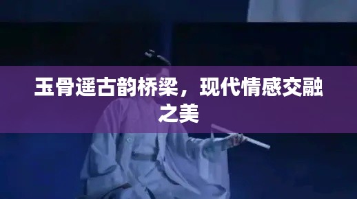玉骨遙古韻橋梁，現(xiàn)代情感交融之美