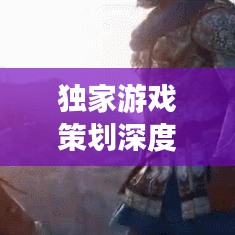獨家游戲策劃深度解析，探索未知世界，引領玩家領略游戲魅力