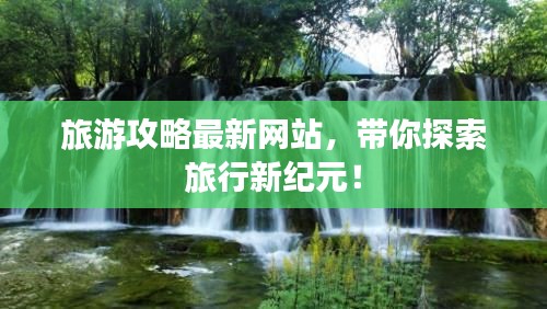 旅游攻略最新網(wǎng)站，帶你探索旅行新紀(jì)元！