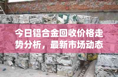 今日鋁合金回收價格走勢分析，最新市場動態速遞