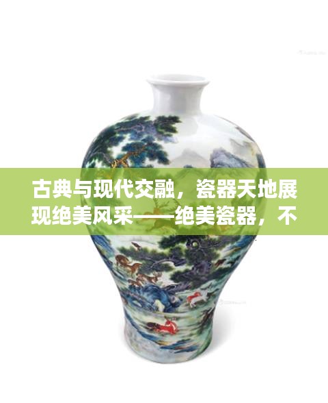 古典與現代交融，瓷器天地展現絕美風采——絕美瓷器，不容錯過